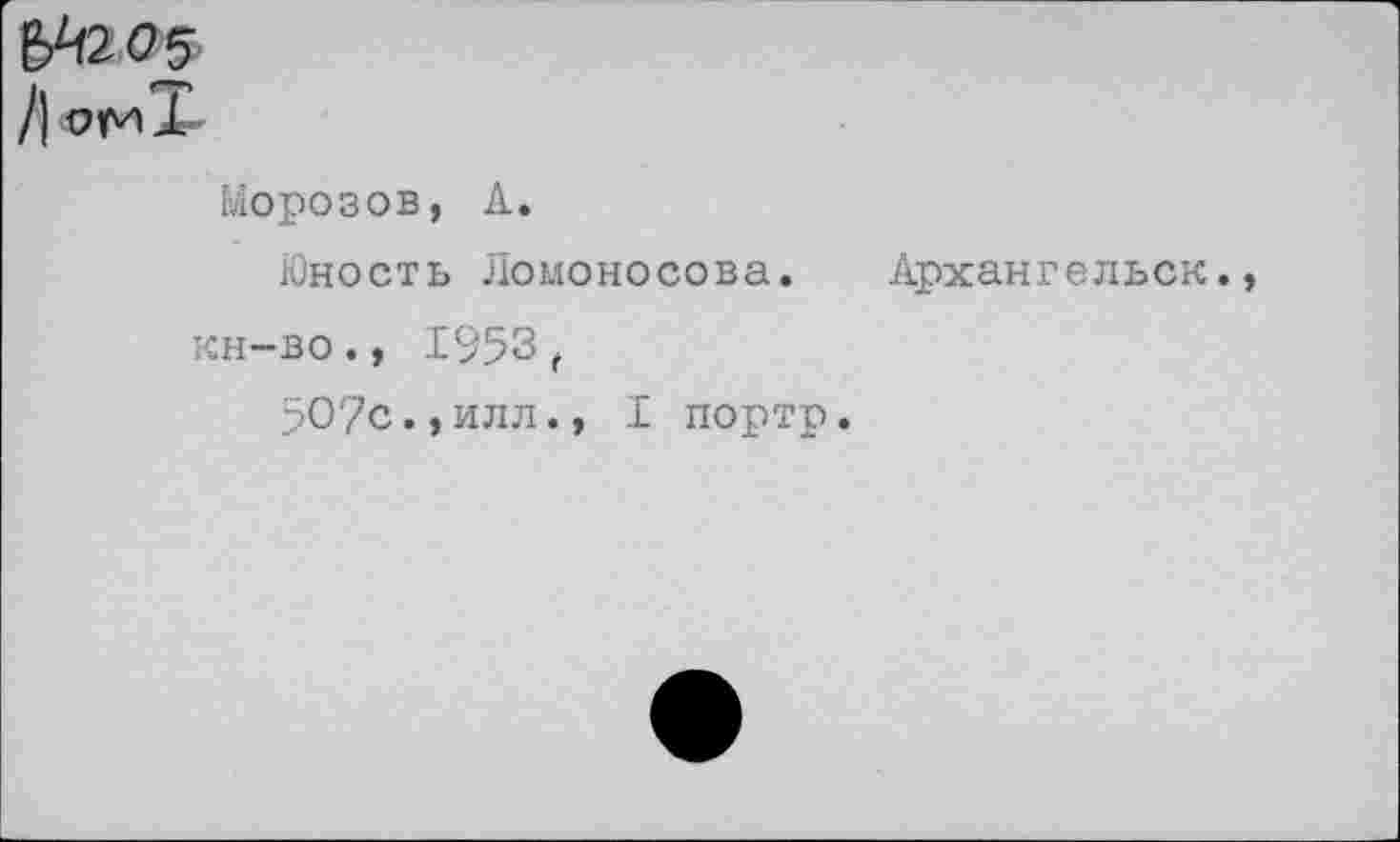 ﻿&1205
/| ОмТ
Морозов, А.
Юность Ломоносова. Архангельск, кн-во., 1953 ,
507с.,илл., I портр.